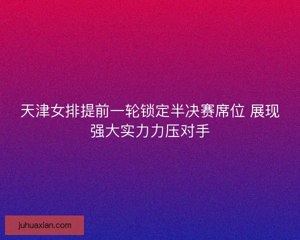 天津女排提前一轮锁定半决赛席位 展现强大实力力压对手