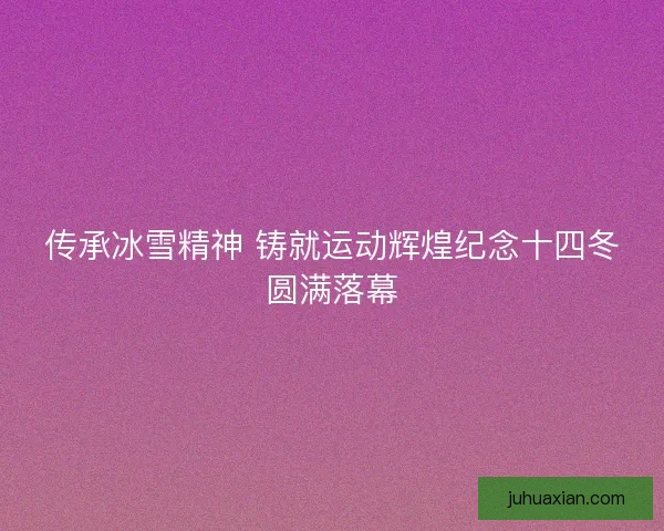 传承冰雪精神 铸就运动辉煌纪念十四冬圆满落幕