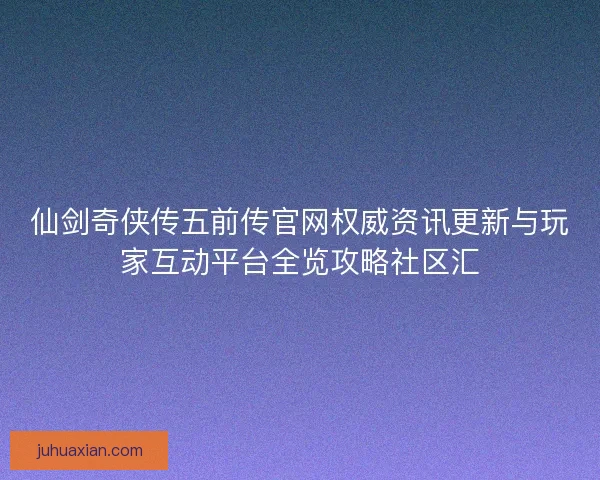仙剑奇侠传五前传官网权威资讯更新与玩家互动平台全览攻略社区汇