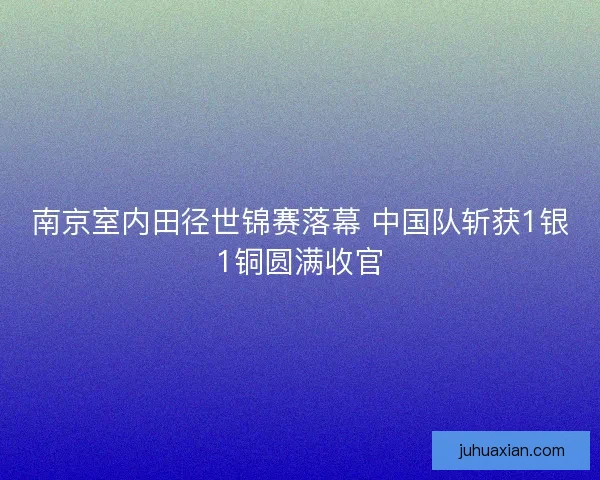 南京室内田径世锦赛落幕 中国队斩获1银1铜圆满收官