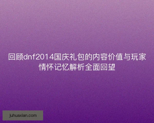 回顾dnf2014国庆礼包的内容价值与玩家情怀记忆解析全面回望