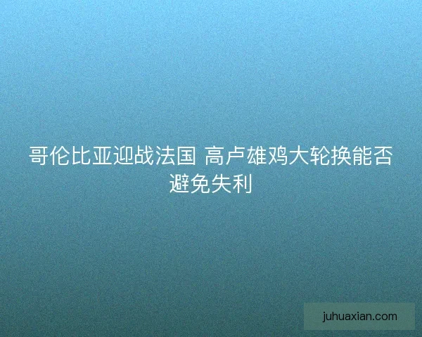 哥伦比亚迎战法国 高卢雄鸡大轮换能否避免失利