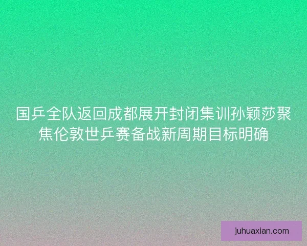 国乒全队返回成都展开封闭集训孙颖莎聚焦伦敦世乒赛备战新周期目标明确